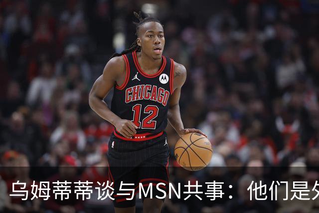 乌姆蒂蒂谈与MSN共事：他们是外星人，会让你变得更好