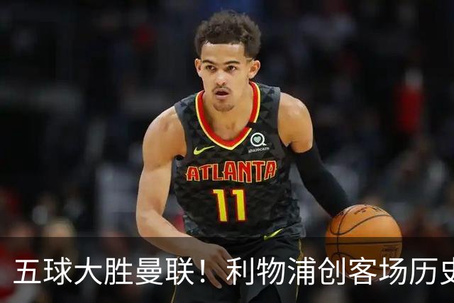 五球大胜曼联！利物浦创客场历史最大胜利，卡里克又要被喊下课