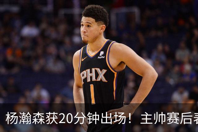 杨瀚森获20分钟出场！主帅赛后表态明确，轮换地位基本稳了？