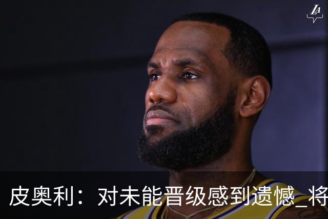 皮奥利：对未能晋级感到遗憾 将吸取教训专注联赛