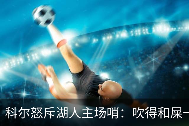 科尔怒斥湖人主场哨：吹得和屎一样，其他球馆不会这么吹