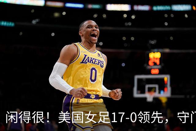 闲得很！美国女足17-0领先，守门员双手叉腰站中圈观望