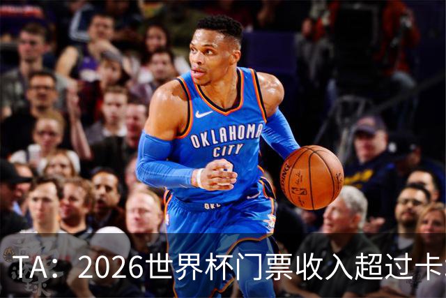 TA：2026世界杯门票收入超过卡塔尔世界杯相关收入的五倍